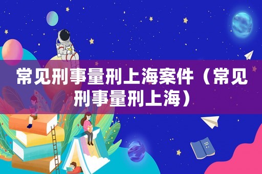 常見刑事量刑上海案件（常見刑事量刑上海）