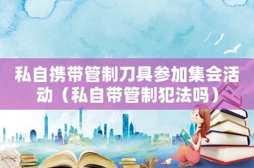 私自攜帶管制刀具參加集會活動（私自帶管制犯法嗎）