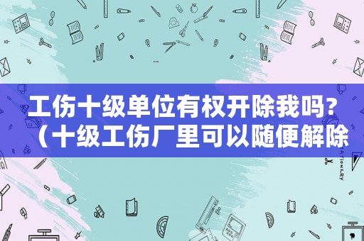工傷十級單位有權開除我嗎?（十級工傷廠里可以隨便解除合同嗎）