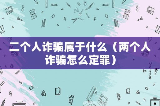 二個人詐騙屬于什么（兩個人詐騙怎么定罪）
