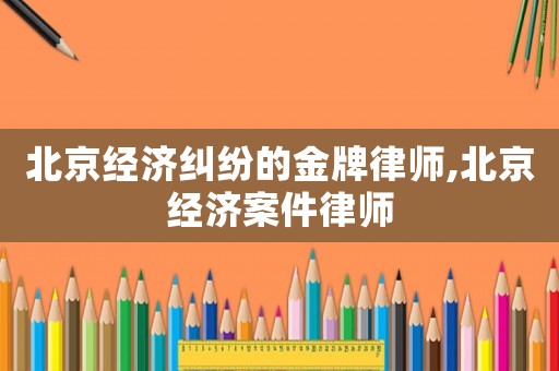 北京經濟糾紛的金牌律師,北京經濟案件律師