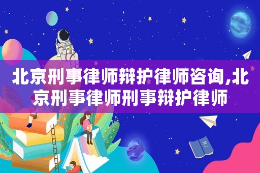 北京刑事律師辯護律師咨詢,北京刑事律師刑事辯護律師