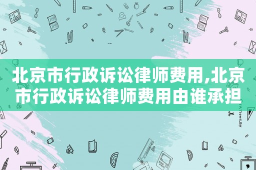 北京市行政訴訟律師費用,北京市行政訴訟律師費用由誰承擔