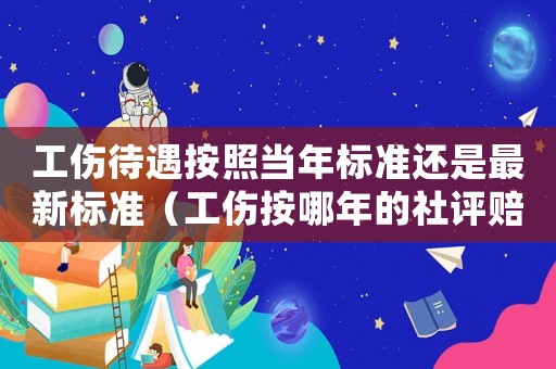 工傷待遇按照當年標準還是最新標準（工傷按哪年的社評賠償）