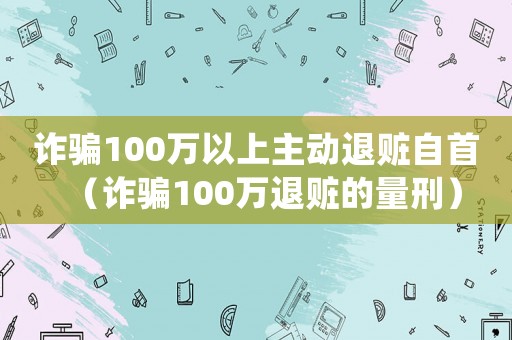詐騙100萬以上主動退贓自首（詐騙100萬退贓的量刑）
