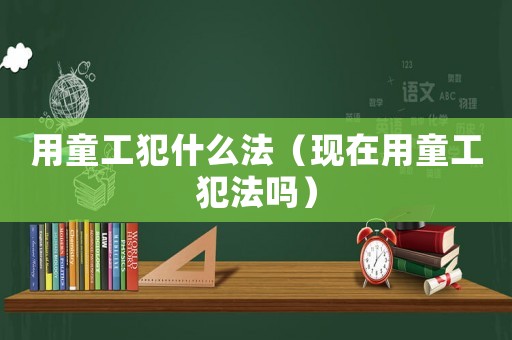 用童工犯什么法（現在用童工犯法嗎）