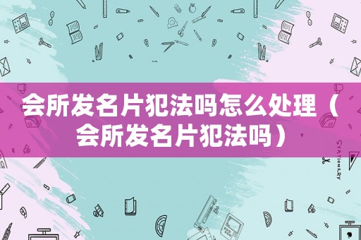 會所發(fā)名片犯法嗎怎么處理（會所發(fā)名片犯法嗎）