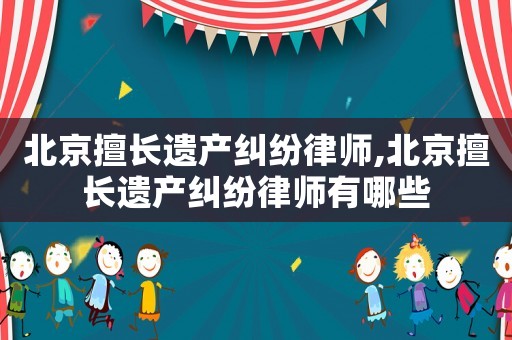 北京擅長(zhǎng)遺產(chǎn)糾紛律師,北京擅長(zhǎng)遺產(chǎn)糾紛律師有哪些