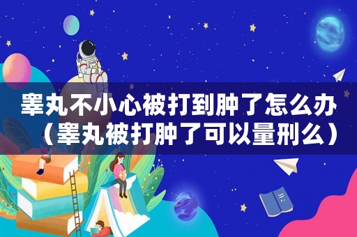 睪丸不小心被打到腫了怎么辦（睪丸被打腫了可以量刑么）
