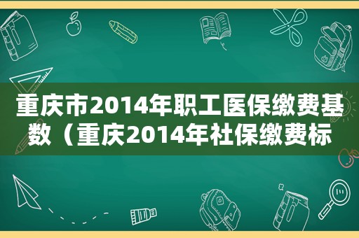 重慶市2014年職工醫保繳費基數（重慶2014年社保繳費標準）
