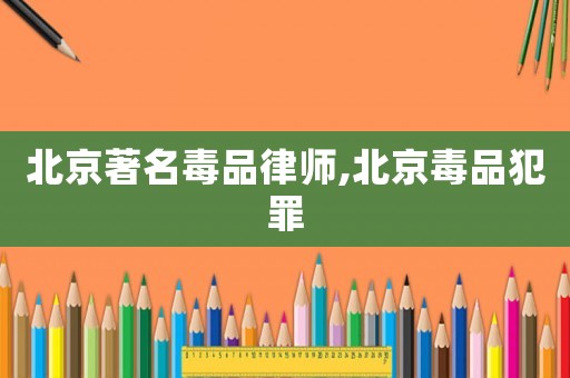 北京著名毒品律師,北京毒品犯罪