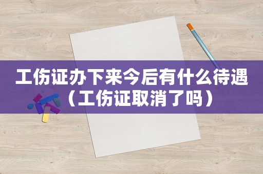 工傷證辦下來今后有什么待遇（工傷證取消了嗎）