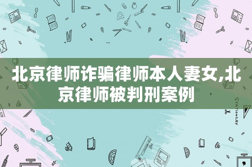 北京律師詐騙律師本人妻女,北京律師被判刑案例