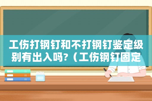 工傷打鋼釘和不打鋼釘鑒定級別有出入嗎?（工傷鋼釘固定評級）