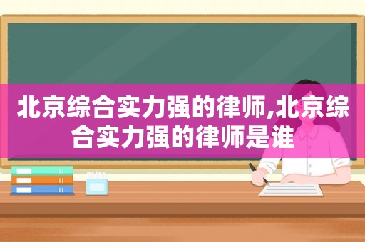 北京綜合實力強的律師,北京綜合實力強的律師是誰