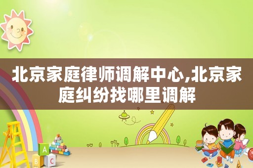北京家庭律師調(diào)解中心,北京家庭糾紛找哪里調(diào)解