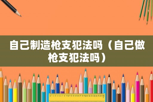 自己制造槍支犯法嗎（自己做槍支犯法嗎）