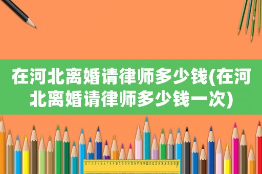 在河北離婚請律師多少錢(在河北離婚請律師多少錢一次)