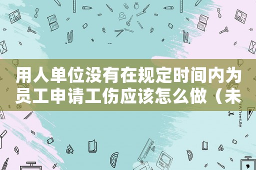 用人單位沒有在規(guī)定時間內為員工申請工傷應該怎么做（未在規(guī)定期限內申報工傷）