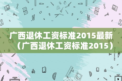 廣西退休工資標準2015最新（廣西退休工資標準2015）