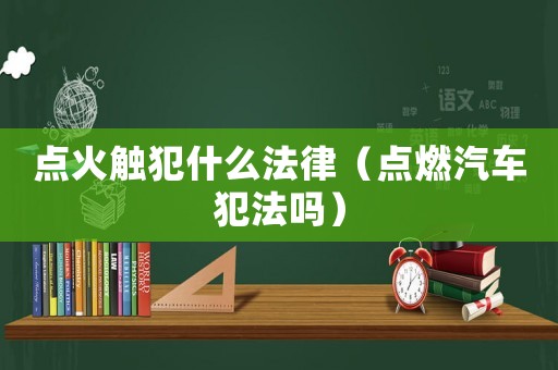 點火觸犯什么法律（點燃汽車犯法嗎）