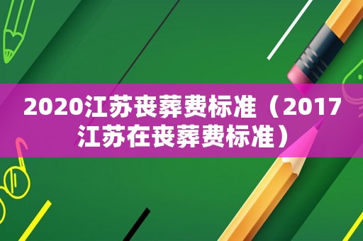 2020江蘇喪葬費標準（2017江蘇在喪葬費標準）