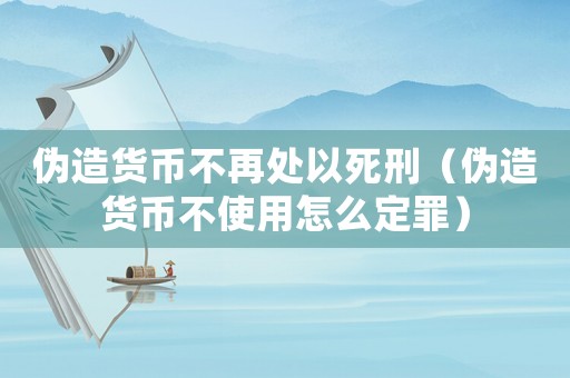 偽造貨幣不再處以死刑（偽造貨幣不使用怎么定罪）