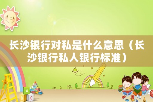 長沙銀行對私是什么意思（長沙銀行私人銀行標準）