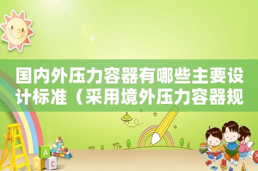 國內(nèi)外壓力容器有哪些主要設(shè)計標(biāo)準(zhǔn)（采用境外壓力容器規(guī)范標(biāo)準(zhǔn)批準(zhǔn)書）