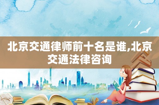 北京交通律師前十名是誰,北京交通法律咨詢