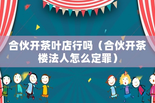 合伙開茶葉店行嗎（合伙開茶樓法人怎么定罪）