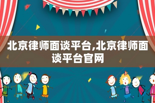 北京律師面談平臺,北京律師面談平臺官網