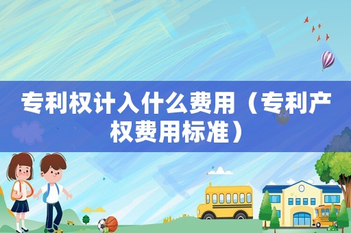 專利權計入什么費用（專利產權費用標準）