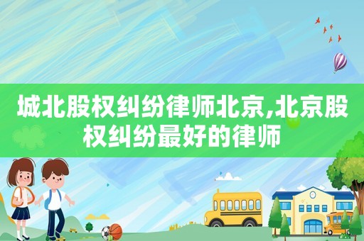 城北股權(quán)糾紛律師北京,北京股權(quán)糾紛最好的律師