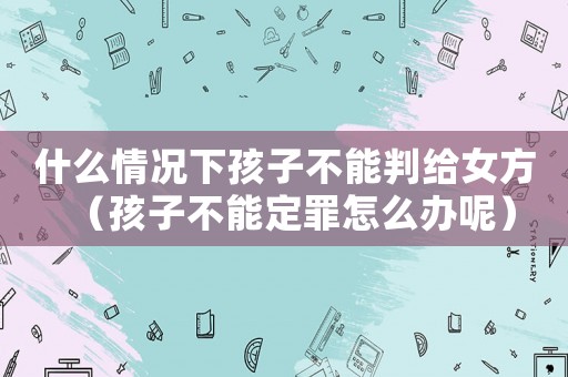 什么情況下孩子不能判給女方（孩子不能定罪怎么辦呢）