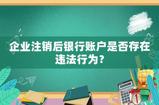 企業注銷后銀行賬戶是否存在違法行為？