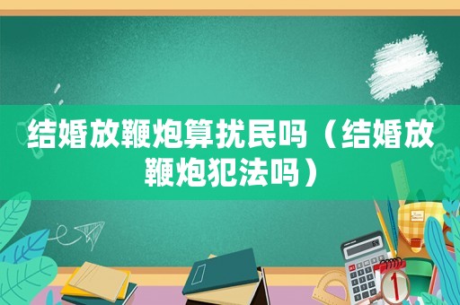 結婚放鞭炮算擾民嗎（結婚放鞭炮犯法嗎）