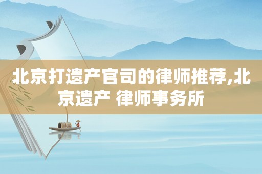 北京打遺產官司的律師推薦,北京遺產 律師事務所