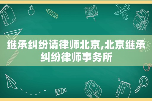 繼承糾紛請律師北京,北京繼承糾紛律師事務(wù)所