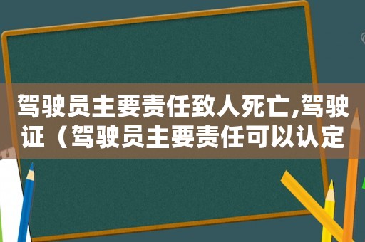 駕駛員主要責任致人死亡,駕駛證（駕駛員主要責任可以認定工傷嗎）