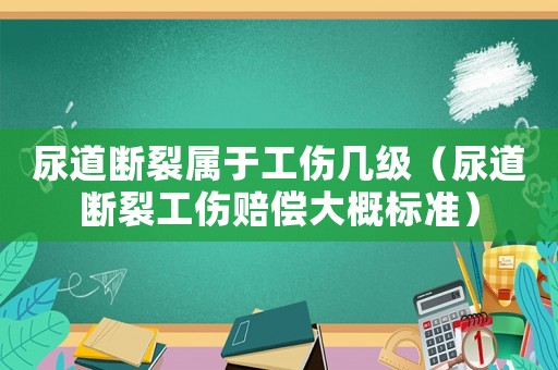 尿道斷裂屬于工傷幾級（尿道斷裂工傷賠償大概標準）