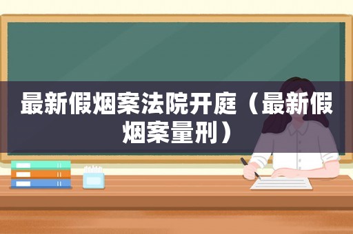 最新假煙案法院開庭（最新假煙案量刑）