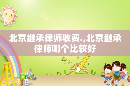 北京繼承律師收費.,北京繼承律師哪個比較好