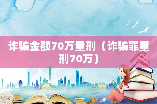 詐騙金額70萬量刑（詐騙罪量刑70萬）