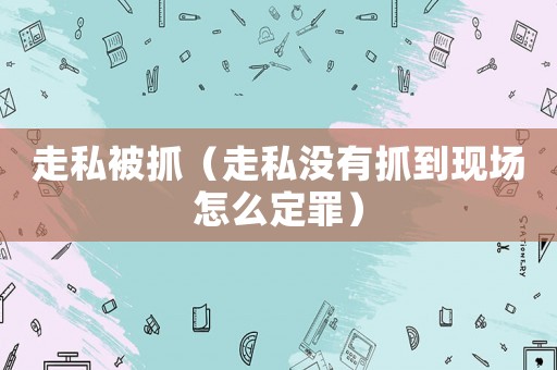 走私被抓（走私沒有抓到現場怎么定罪）