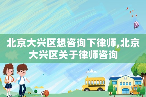 北京大興區想咨詢下律師,北京大興區關于律師咨詢