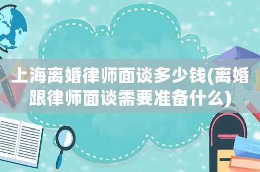 上海離婚律師面談多少錢(離婚跟律師面談需要準備什么)