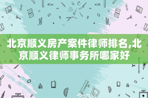 北京順義房產(chǎn)案件律師排名,北京順義律師事務(wù)所哪家好
