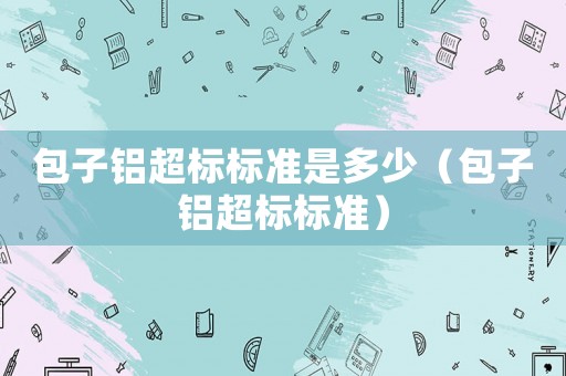 包子鋁超標(biāo)標(biāo)準(zhǔn)是多少（包子鋁超標(biāo)標(biāo)準(zhǔn)）