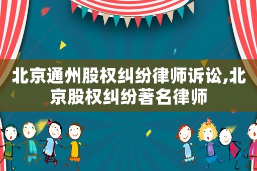 北京通州股權糾紛律師訴訟,北京股權糾紛著名律師